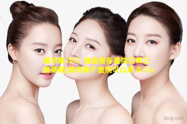 漯河颊 🐠 脂垫整形医院口碑三强揭晓(漯河哪个医院可以矫 🐱 正牙)